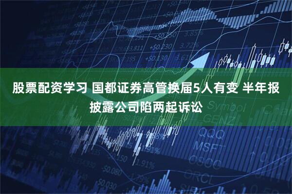 股票配资学习 国都证券高管换届5人有变 半年报披露公司陷两起诉讼