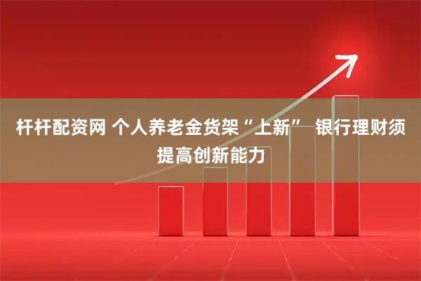 杆杆配资网 个人养老金货架“上新”  银行理财须提高创新能力