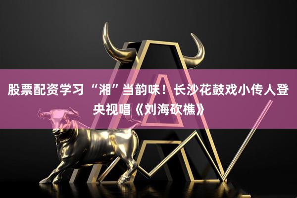 股票配资学习 “湘”当韵味！长沙花鼓戏小传人登央视唱《刘海砍樵》