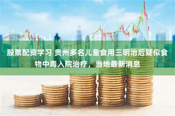 股票配资学习 贵州多名儿童食用三明治后疑似食物中毒入院治疗，当地最新消息