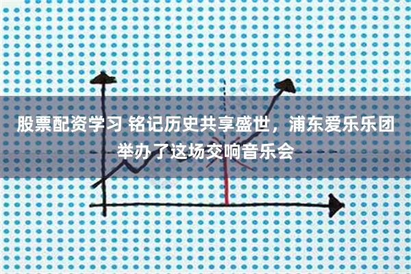 股票配资学习 铭记历史共享盛世，浦东爱乐乐团举办了这场交响音乐会