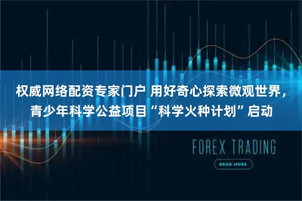 权威网络配资专家门户 用好奇心探索微观世界，青少年科学公益项目“科学火种计划”启动