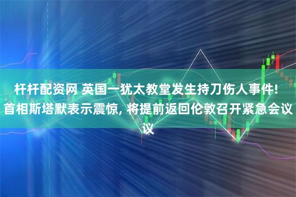 杆杆配资网 英国一犹太教堂发生持刀伤人事件! 首相斯塔默表示震惊, 将提前返回伦敦召开紧急会议