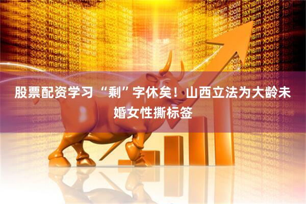 股票配资学习 “剩”字休矣！山西立法为大龄未婚女性撕标签