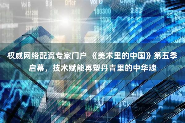 权威网络配资专家门户 《美术里的中国》第五季启幕，技术赋能再塑丹青里的中华魂