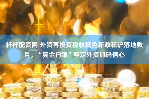 杆杆配资网 外资再投资税收抵免新政在沪落地数月，“真金白银”坚定外资加码信心