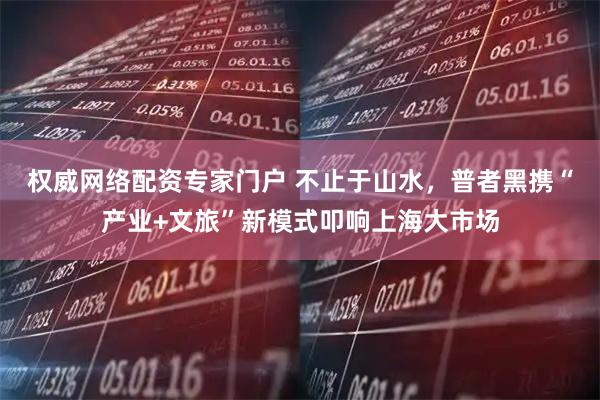 权威网络配资专家门户 不止于山水，普者黑携“产业+文旅”新模式叩响上海大市场
