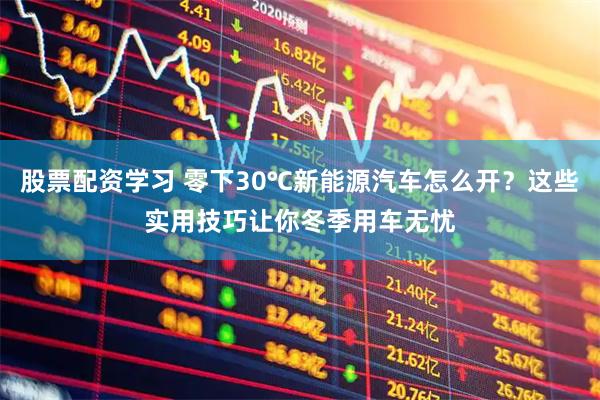 股票配资学习 零下30℃新能源汽车怎么开？这些实用技巧让你冬季用车无忧