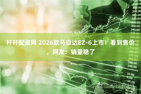 杆杆配资网 2026款马自达EZ-6上市！看到售价，网友：销量稳了