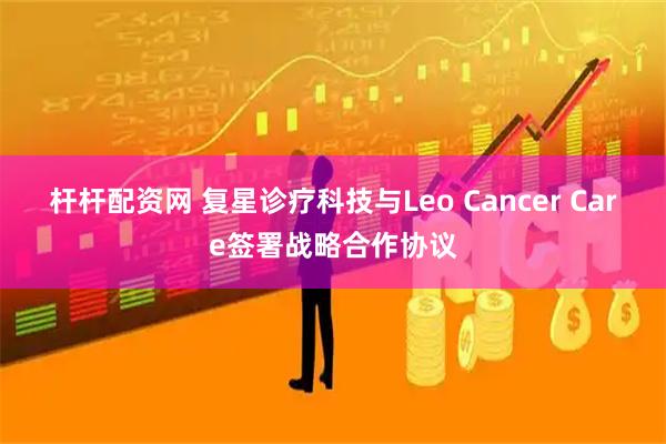 杆杆配资网 复星诊疗科技与Leo Cancer Care签署战略合作协议
