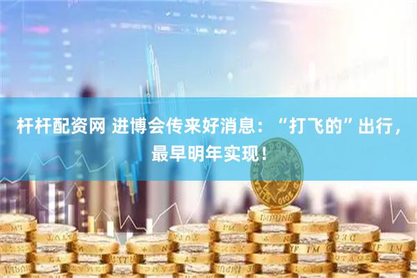 杆杆配资网 进博会传来好消息：“打飞的”出行，最早明年实现！