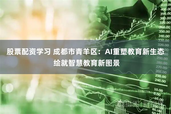股票配资学习 成都市青羊区：AI重塑教育新生态 绘就智慧教育新图景