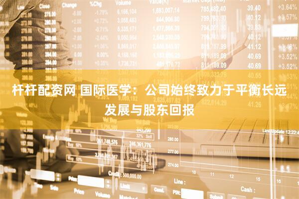 杆杆配资网 国际医学：公司始终致力于平衡长远发展与股东回报