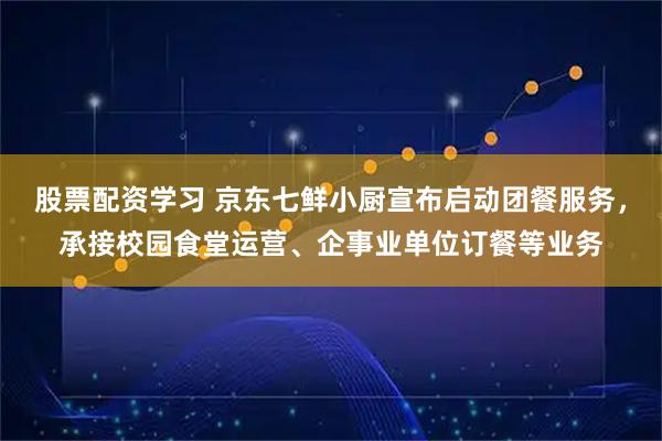 股票配资学习 京东七鲜小厨宣布启动团餐服务，承接校园食堂运营、企事业单位订餐等业务