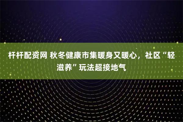 杆杆配资网 秋冬健康市集暖身又暖心，社区“轻滋养”玩法超接地气
