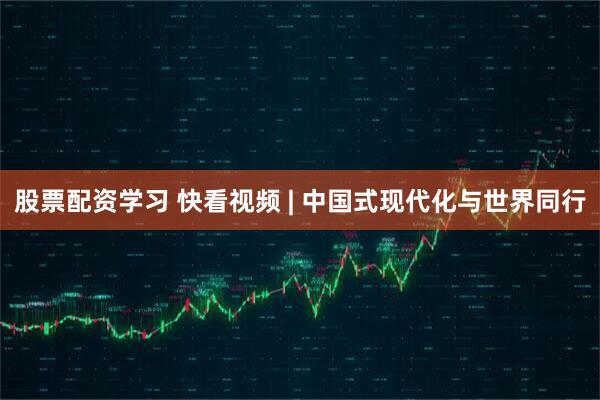 股票配资学习 快看视频 | 中国式现代化与世界同行