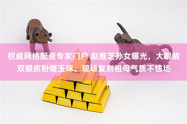 权威网络配资专家门户 赵雅芝孙女曝光，大眼睛双眼皮粉雕玉琢，现场复刻祖母气质不怯场