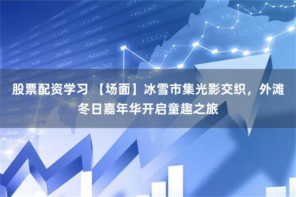 股票配资学习 【场面】冰雪市集光影交织，外滩冬日嘉年华开启童趣之旅