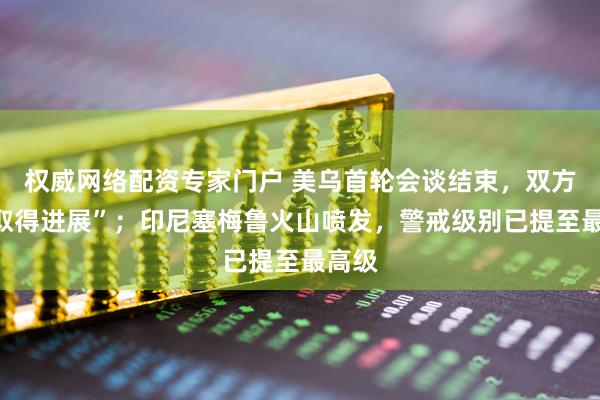 权威网络配资专家门户 美乌首轮会谈结束，双方称“取得进展”；印尼塞梅鲁火山喷发，警戒级别已提至最高级