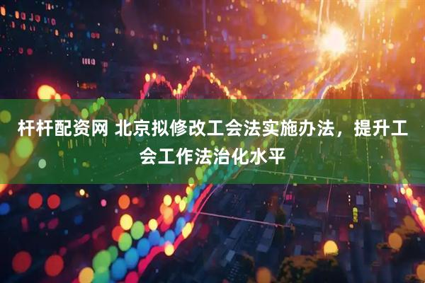杆杆配资网 北京拟修改工会法实施办法，提升工会工作法治化水平