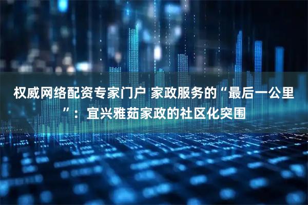 权威网络配资专家门户 家政服务的“最后一公里”：宜兴雅茹家政的社区化突围