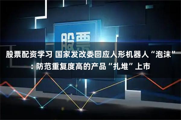 股票配资学习 国家发改委回应人形机器人“泡沫”: 防范重复度高的产品“扎堆”上市