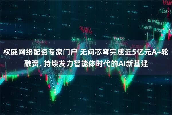 权威网络配资专家门户 无问芯穹完成近5亿元A+轮融资, 持续发力智能体时代的AI新基建