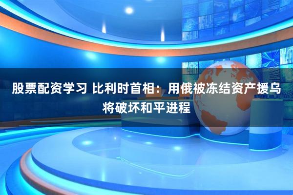 股票配资学习 比利时首相：用俄被冻结资产援乌将破坏和平进程