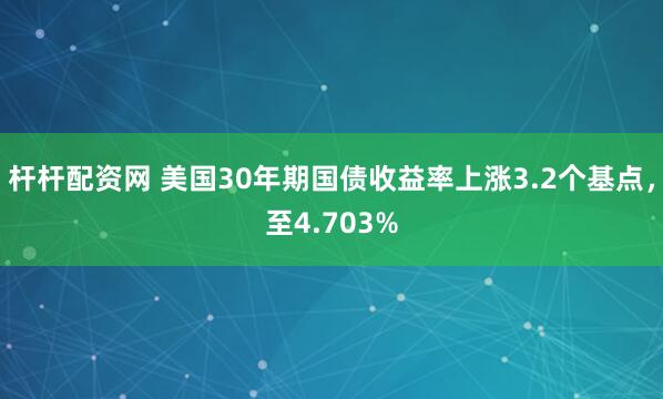 杆杆配资网 美国30年期国债收益率上涨3.2个基点，至4.703%