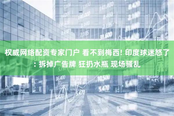 权威网络配资专家门户 看不到梅西! 印度球迷怒了: 拆掉广告牌 狂扔水瓶 现场骚乱