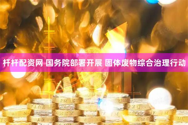 杆杆配资网 国务院部署开展 固体废物综合治理行动