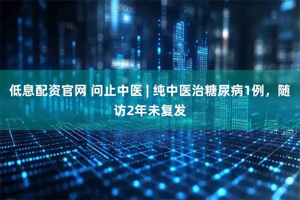 低息配资官网 问止中医 | 纯中医治糖尿病1例，随访2年未复发