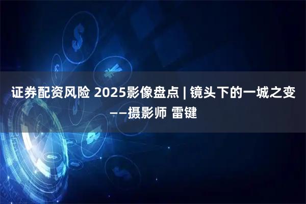 证券配资风险 2025影像盘点 | 镜头下的一城之变——摄影师 雷键