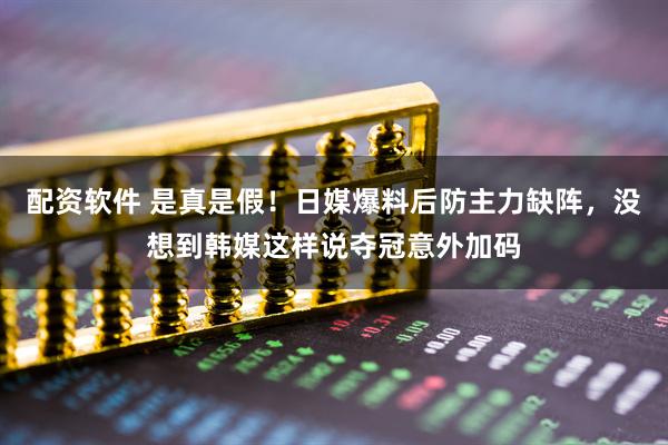 配资软件 是真是假！日媒爆料后防主力缺阵，没想到韩媒这样说夺冠意外加码