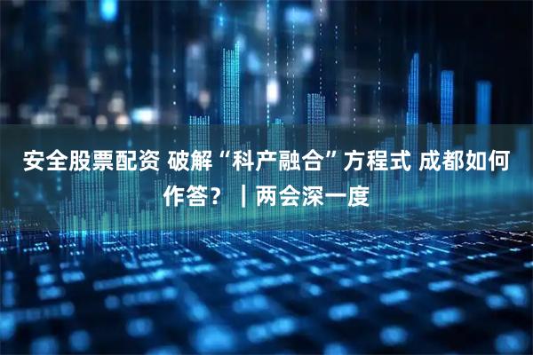 安全股票配资 破解“科产融合”方程式 成都如何作答？｜两会深一度