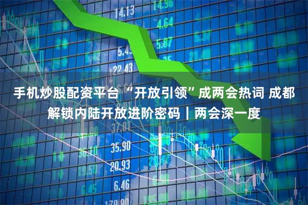 手机炒股配资平台 “开放引领”成两会热词 成都解锁内陆开放进阶密码｜两会深一度