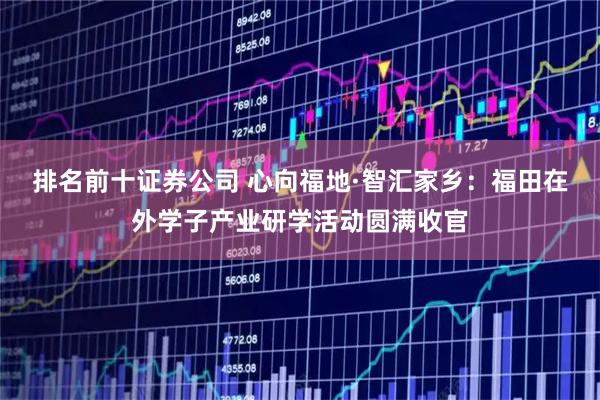 排名前十证券公司 心向福地·智汇家乡：福田在外学子产业研学活动圆满收官