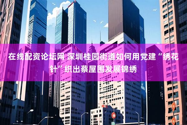 在线配资论坛网 深圳桂园街道如何用党建“绣花针”织出蔡屋围发展锦绣