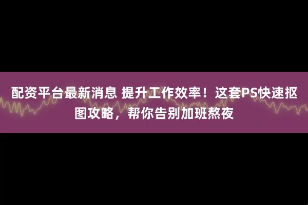 配资平台最新消息 提升工作效率！这套PS快速抠图攻略，帮你告别加班熬夜