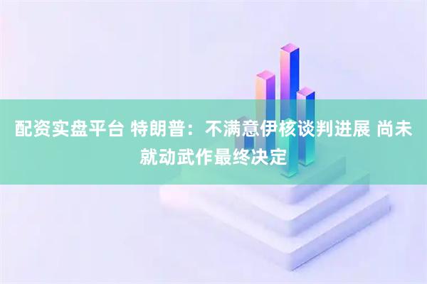 配资实盘平台 特朗普：不满意伊核谈判进展 尚未就动武作最终决定