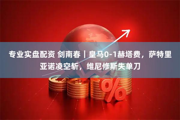 专业实盘配资 剑南春｜皇马0-1赫塔费，萨特里亚诺凌空斩，维尼修斯失单刀