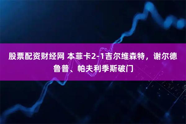 股票配资财经网 本菲卡2-1吉尔维森特，谢尔德鲁普、帕夫利季斯破门