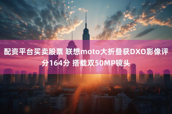 配资平台买卖股票 联想moto大折叠获DXO影像评分164分 搭载双50MP镜头