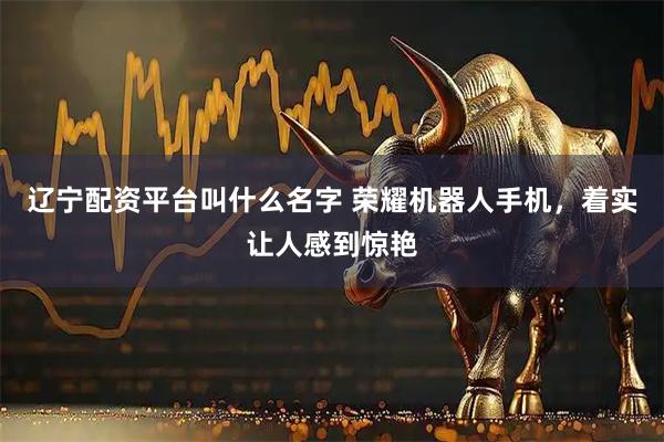 辽宁配资平台叫什么名字 荣耀机器人手机，着实让人感到惊艳