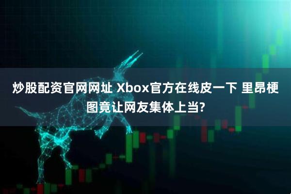 炒股配资官网网址 Xbox官方在线皮一下 里昂梗图竟让网友集体上当?