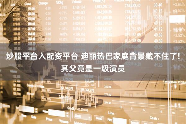 炒股平台入配资平台 迪丽热巴家庭背景藏不住了!其父竟是一级演员