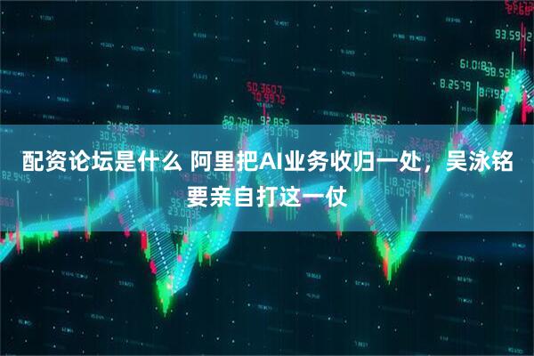 配资论坛是什么 阿里把AI业务收归一处，吴泳铭要亲自打这一仗