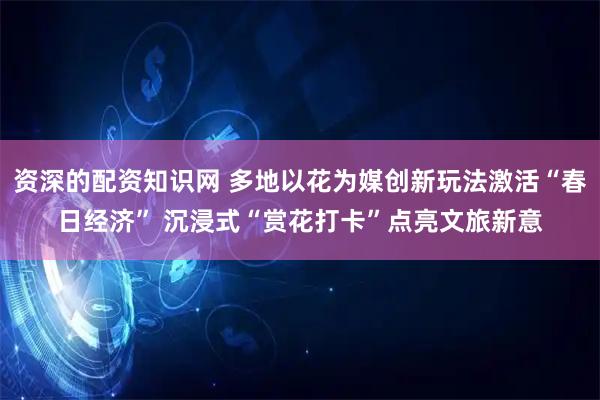 资深的配资知识网 多地以花为媒创新玩法激活“春日经济” 沉浸式“赏花打卡”点亮文旅新意