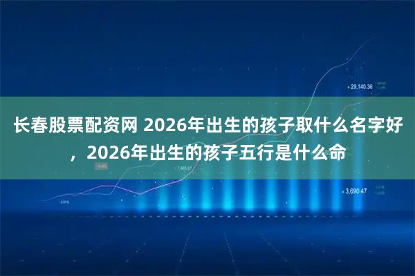 长春股票配资网 2026年出生的孩子取什么名字好，2026年出生的孩子五行是什么命
