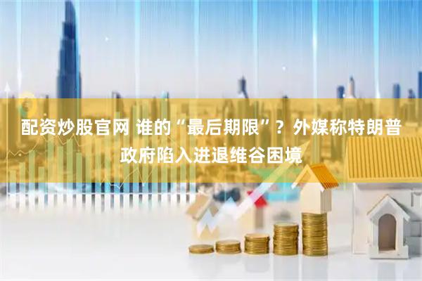 配资炒股官网 谁的“最后期限”？外媒称特朗普政府陷入进退维谷困境